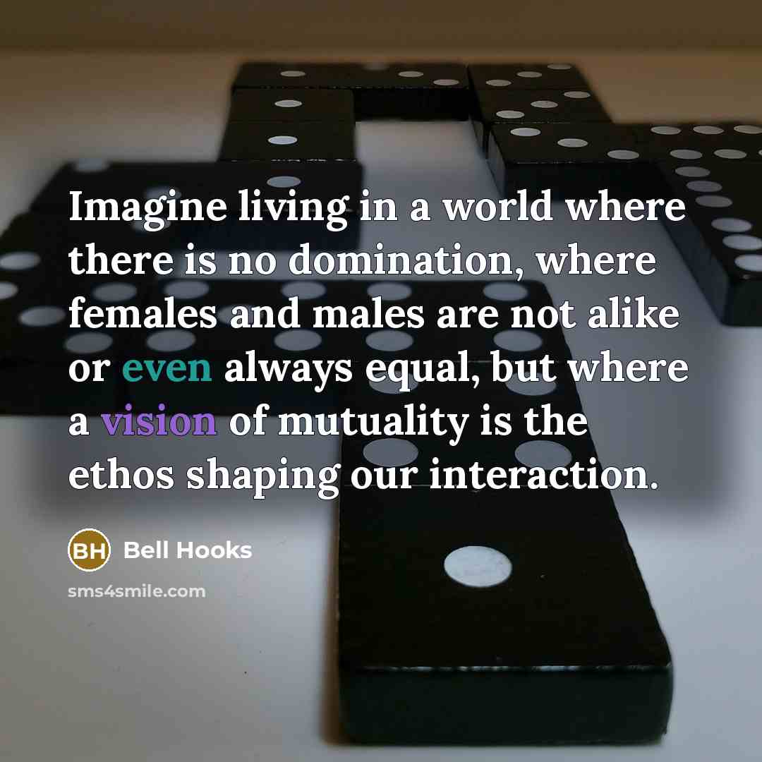 “Imagine living in a world where there is no domination, where females and males are not alike or even always equal, but where a vision of mutuality is the ethos shaping our interaction.” quote by Bell Hooks