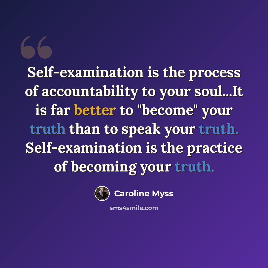 “Self-examination is the process of accountability to your soul...It is far better to "become" your truth than to speak your truth. Self-examination is the practice of becoming your truth.” quote by Caroline Myss