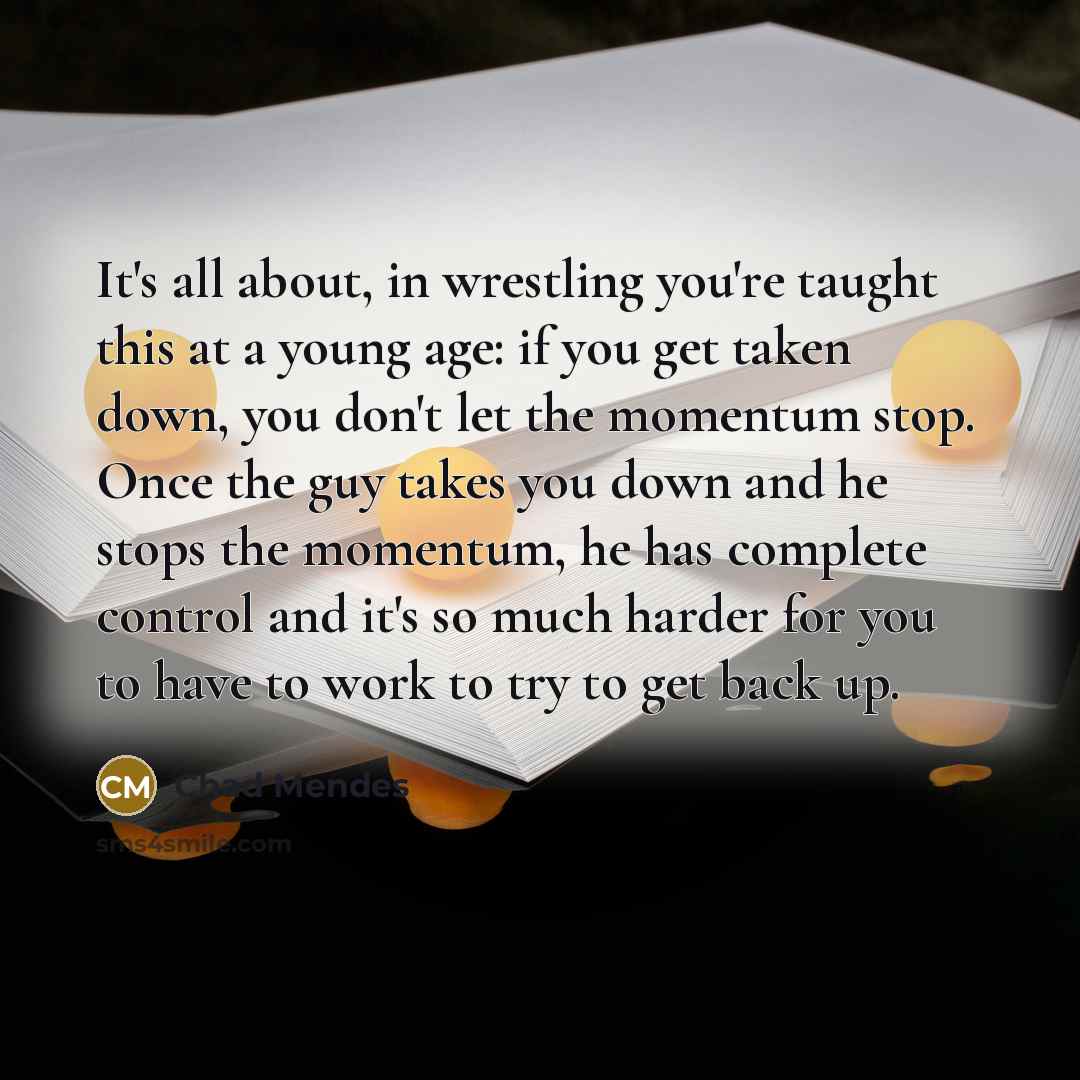 “It's all about, in wrestling you're taught this at a young age: if you get taken down, you don't let the momentum stop. Once the guy takes you down and he stops the momentum, he has complete control and it's so much harder for you to have to work to try to get back up.” quote by Chad Mendes