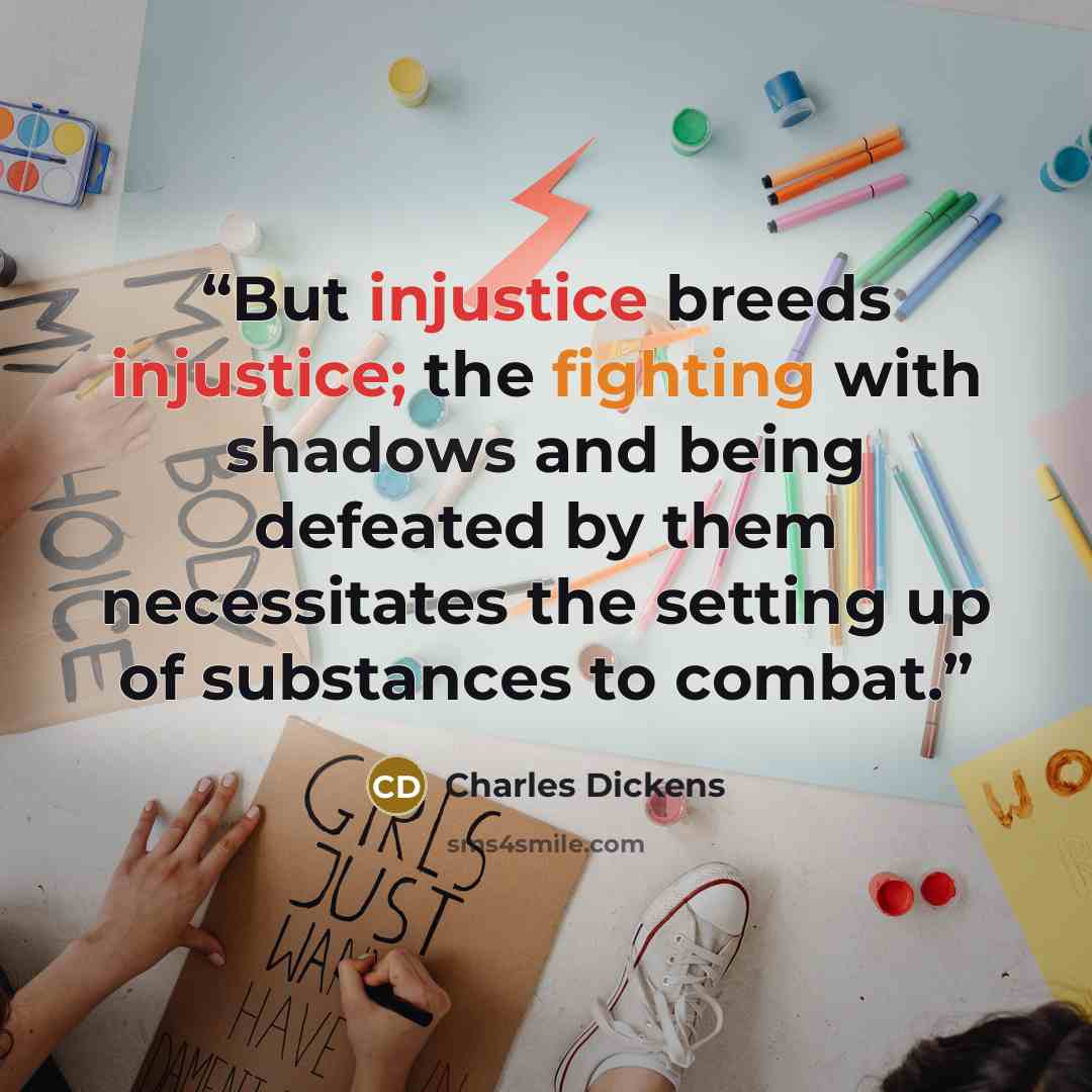 “But injustice breeds injustice; the fighting with shadows and being defeated by them necessitates the setting up of substances to combat.” quote by Charles Dickens