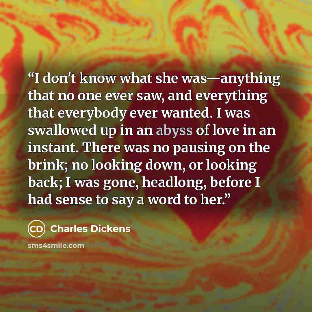 “I don't know what she was—anything that no one ever saw, and everything that everybody ever wanted. I was swallowed up in an abyss of love in an instant. There was no pausing on the brink; no looking down, or looking back; I was gone, headlong, before I had sense to say a word to her.” quote by Charles Dickens