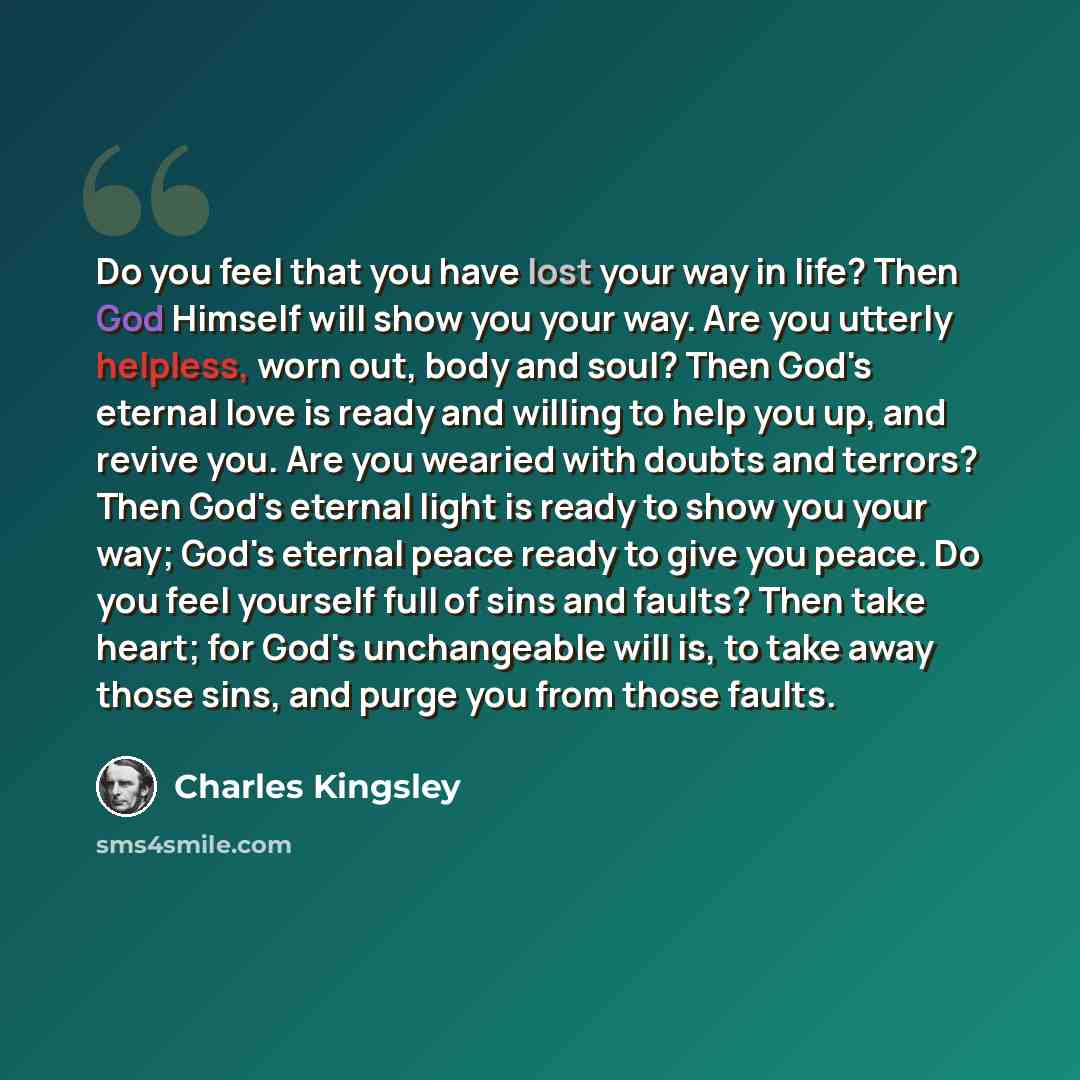 “Do you feel that you have lost your way in life? Then God Himself will show you your way. Are you utterly helpless, worn out, body and soul? Then God's eternal love is ready and willing to help you up, and revive you. Are you wearied with doubts and terrors? Then God's eternal light is ready to…” quote by Charles Kingsley