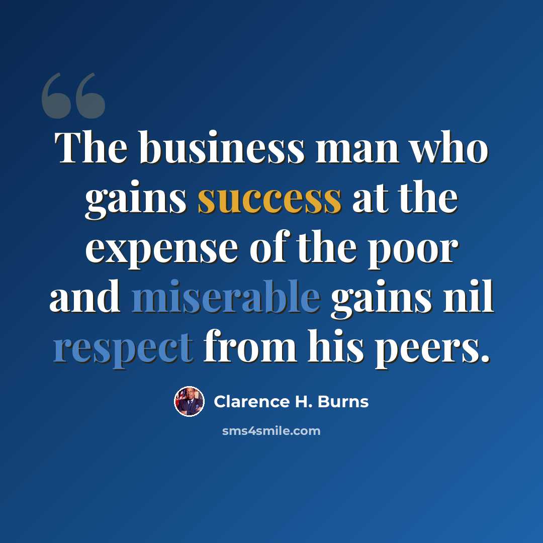 “The business man who gains success at the expense of the poor and miserable gains nil respect from his peers.” quote by Clarence H. Burns