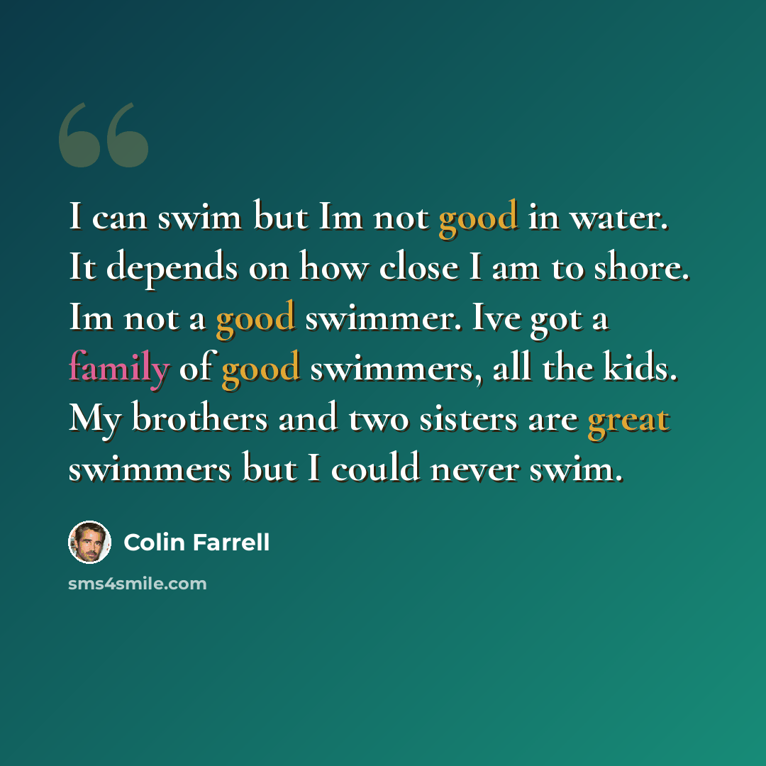 “I can swim but Im not good in water. It depends on how close I am to shore. Im not a good swimmer. Ive got a family of good swimmers, all the kids. My brothers and two sisters are great swimmers but I could never swim.” quote by Colin Farrell