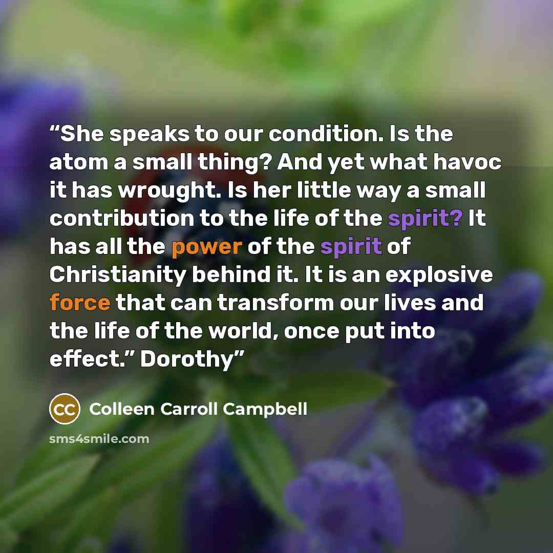 “She speaks to our condition. Is the atom a small thing? And yet what havoc it has wrought. Is her little way a small contribution to the life of the spirit? It has all the power of the spirit of Christianity behind it. It is an explosive force that can transform our lives and the life of the…” quote by Colleen Carroll Campbell