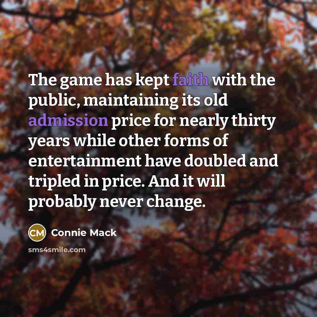 “The game has kept faith with the public, maintaining its old admission price for nearly thirty years while other forms of entertainment have doubled and tripled in price. And it will probably never change.” quote by Connie Mack