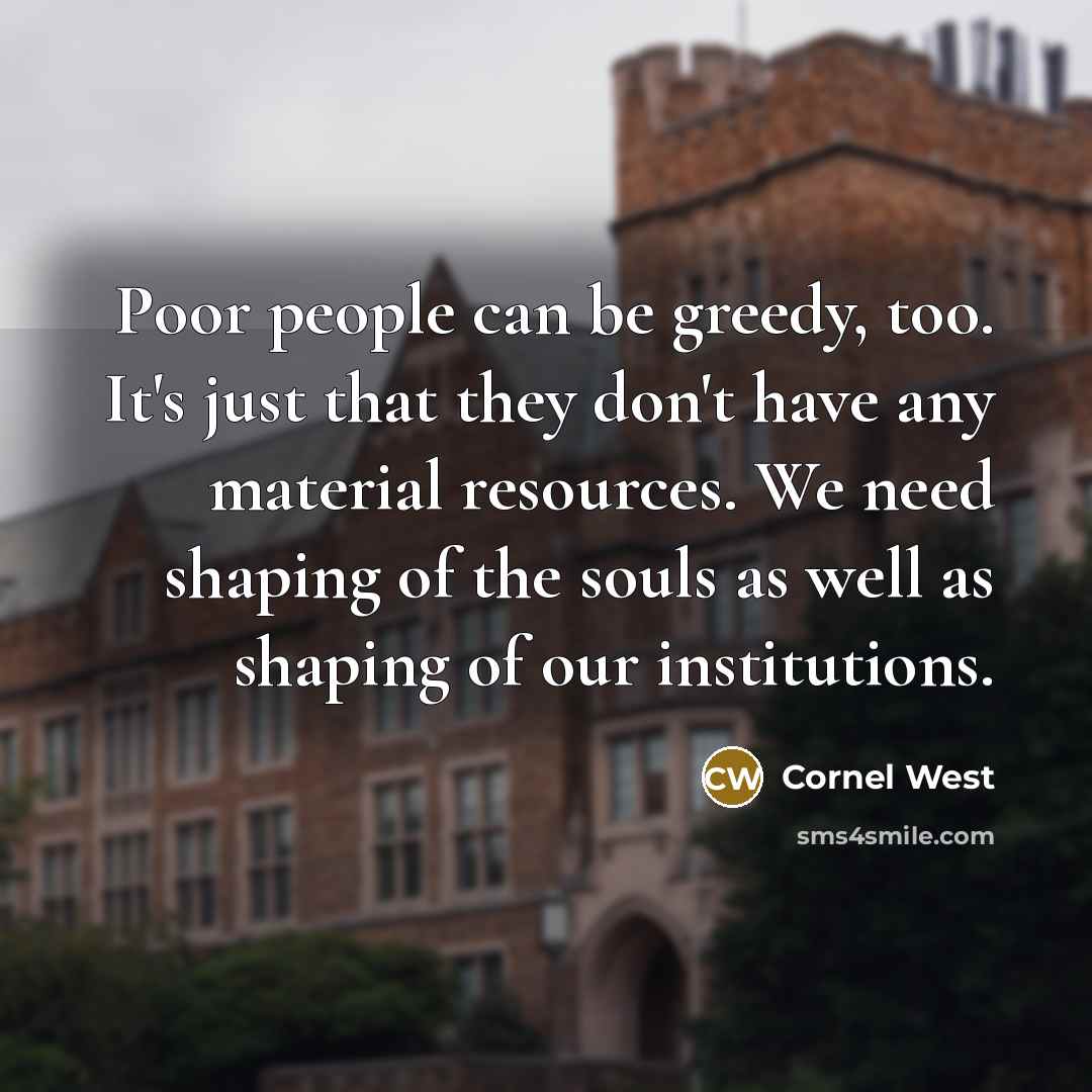 “Poor people can be greedy, too. It's just that they don't have any material resources. We need shaping of the souls as well as shaping of our institutions.” quote by Cornel West
