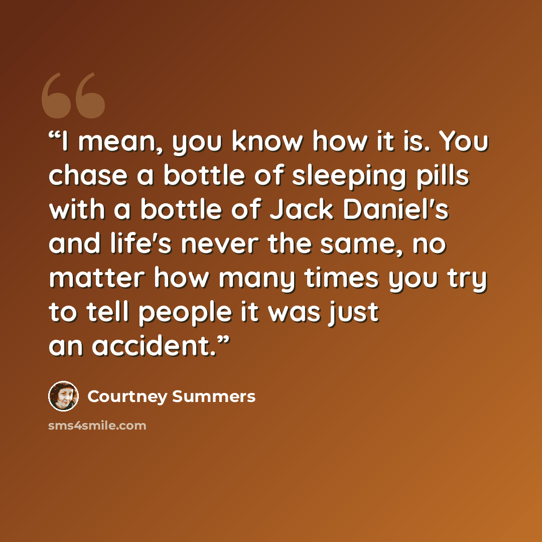“I mean, you know how it is. You chase a bottle of sleeping pills with a bottle of Jack Daniel's and life's never the same, no matter how many times you try to tell people it was just an accident.” quote by Courtney Summers