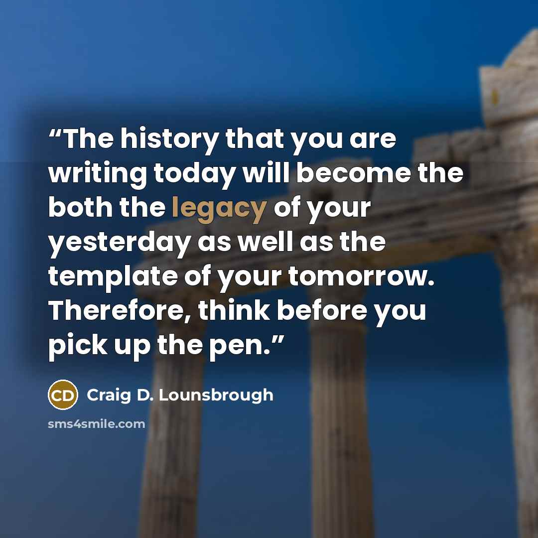 “The history that you are writing today will become the both the legacy of your yesterday as well as the template of your tomorrow. Therefore, think before you pick up the pen.” quote by Craig D. Lounsbrough