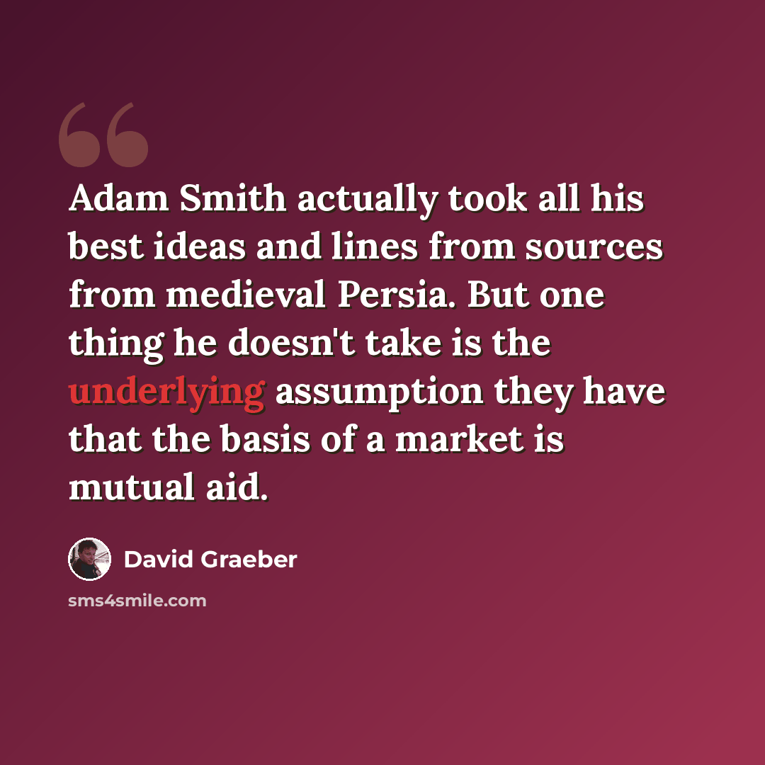 “Adam Smith actually took all his best ideas and lines from sources from medieval Persia. But one thing he doesn't take is the underlying assumption they have that the basis of a market is mutual aid.” quote by David Graeber