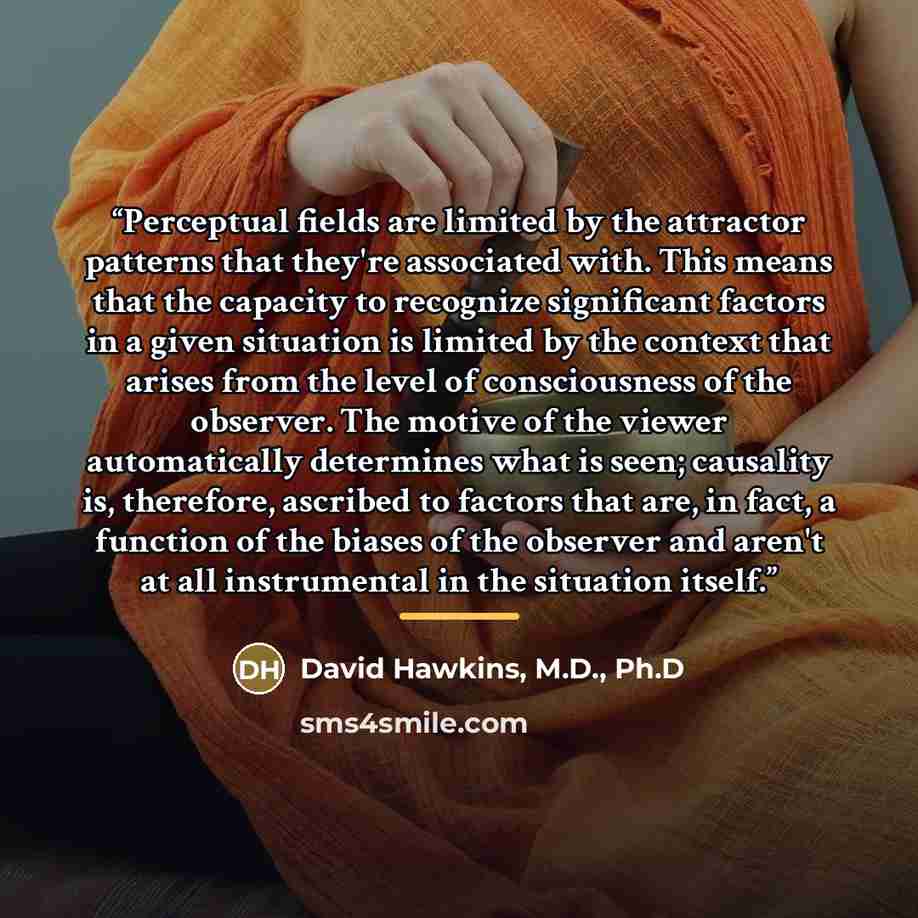 “Perceptual fields are limited by the attractor patterns that they're associated with. This means that the capacity to recognize significant factors in a given situation is limited by the context that arises from the level of consciousness of the observer. The motive of the viewer automatically…” quote by David Hawkins, M.D., Ph.D