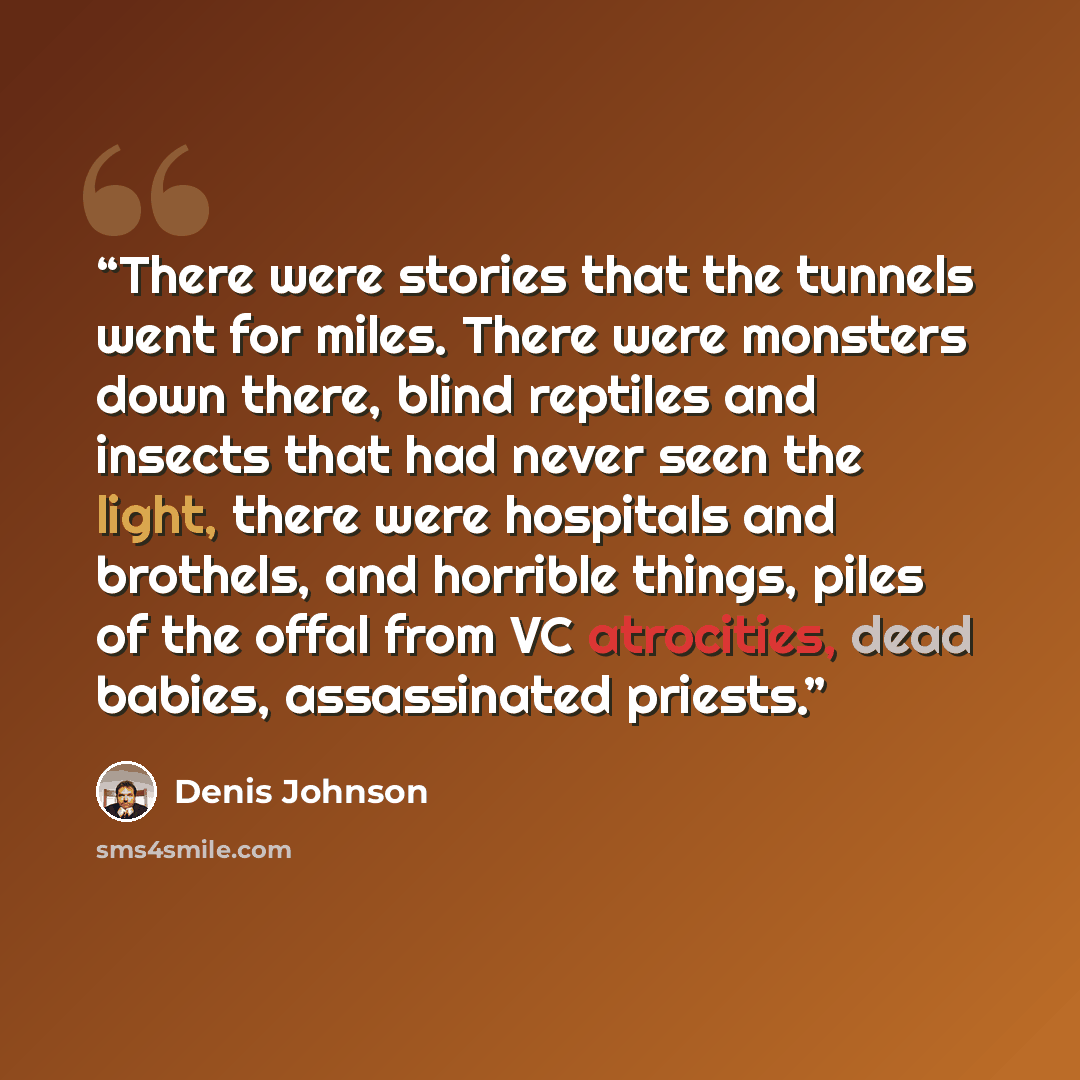 “There were stories that the tunnels went for miles. There were monsters down there, blind reptiles and insects that had never seen the light, there were hospitals and brothels, and horrible things, piles of the offal from VC atrocities, dead babies, assassinated priests.” quote by Denis Johnson