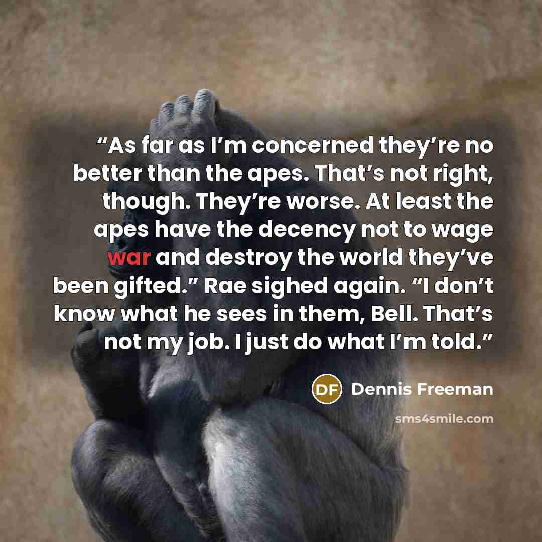 “As far as I’m concerned they’re no better than the apes. That’s not right, though. They’re worse. At least the apes have the decency not to wage war and destroy the world they’ve been gifted.” Rae sighed again. “I don’t know what he sees in them, Bell. That’s not my job. I just do what I’m told.” quote by Dennis Freeman