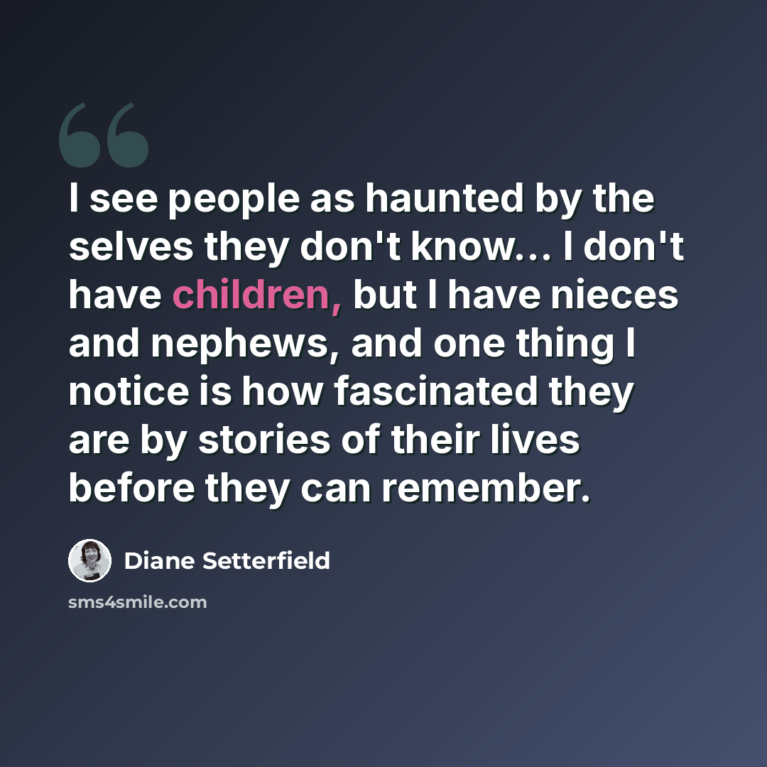“I see people as haunted by the selves they don't know... I don't have children, but I have nieces and nephews, and one thing I notice is how fascinated they are by stories of their lives before they can remember.” quote by Diane Setterfield