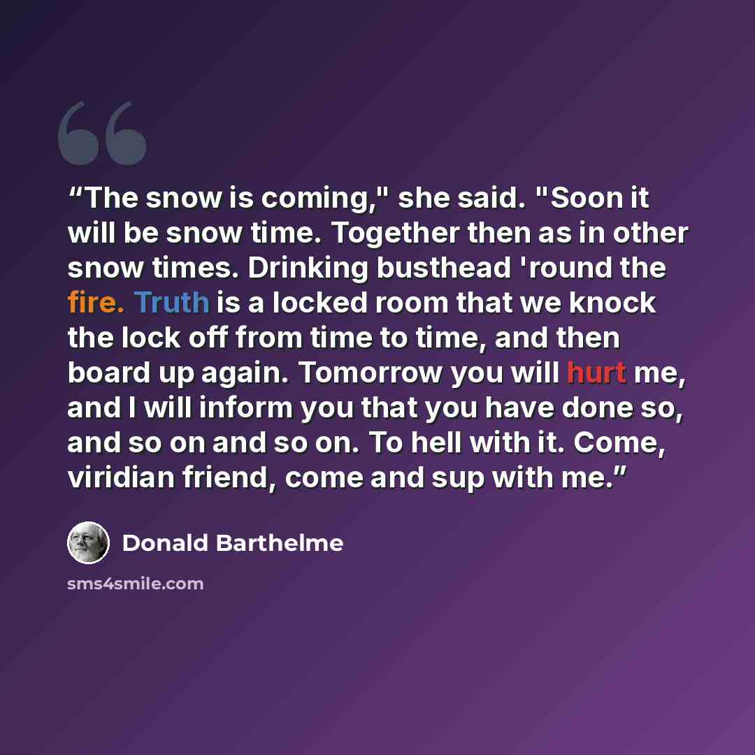 “The snow is coming," she said. "Soon it will be snow time. Together then as in other snow times. Drinking busthead 'round the fire. Truth is a locked room that we knock the lock off from time to time, and then board up again. Tomorrow you will hurt me, and I will inform you that you have done so…” quote by Donald Barthelme