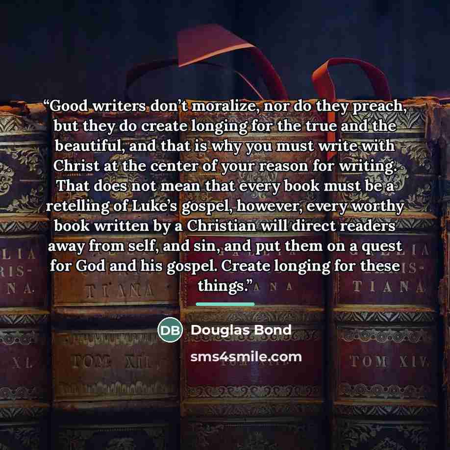 “Good writers don’t moralize, nor do they preach, but they do create longing for the true and the beautiful, and that is why you must write with Christ at the center of your reason for writing. That does not mean that every book must be a retelling of Luke’s gospel, however, every worthy book…” quote by Douglas Bond