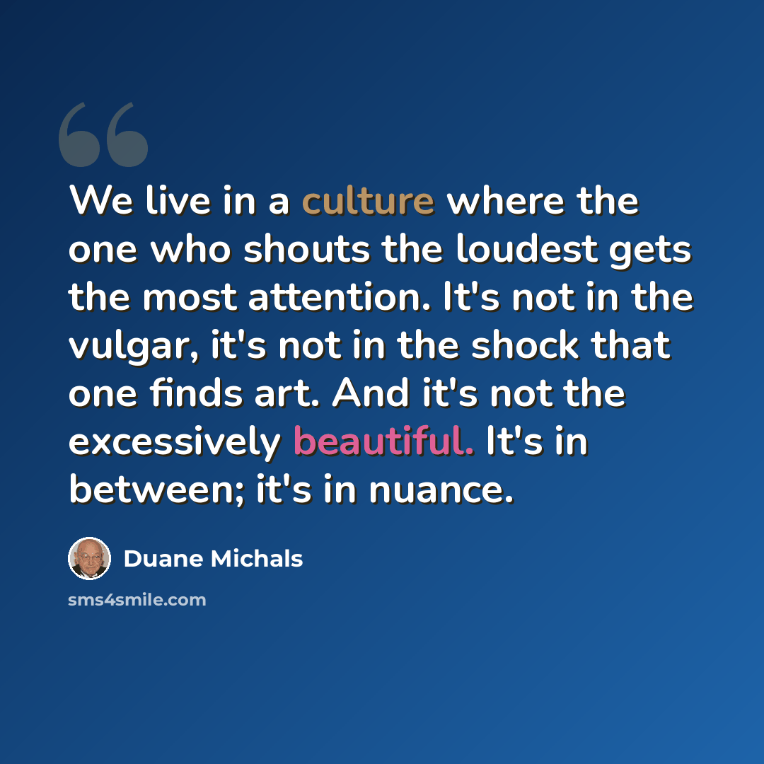 “We live in a culture where the one who shouts the loudest gets the most attention. It's not in the vulgar, it's not in the shock that one finds art. And it's not the excessively beautiful. It's in between; it's in nuance.” quote by Duane Michals