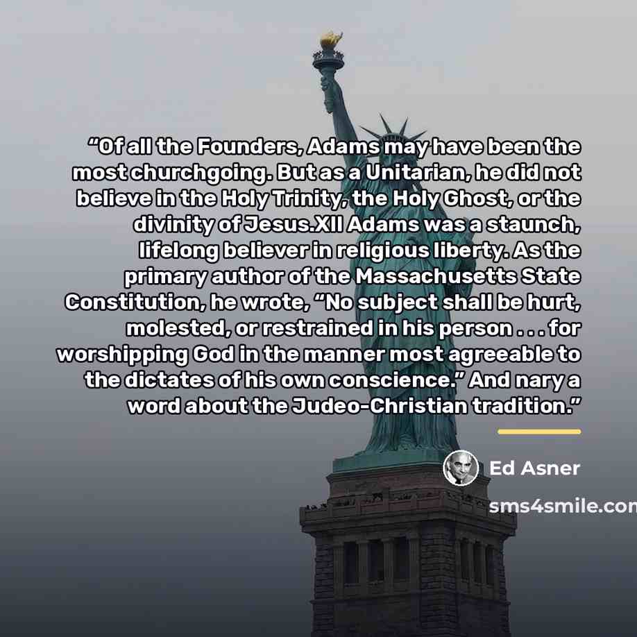 “Of all the Founders, Adams may have been the most churchgoing. But as a Unitarian, he did not believe in the Holy Trinity, the Holy Ghost, or the divinity of Jesus.XII Adams was a staunch, lifelong believer in religious liberty. As the primary author of the Massachusetts State Constitution, he…” quote by Ed Asner