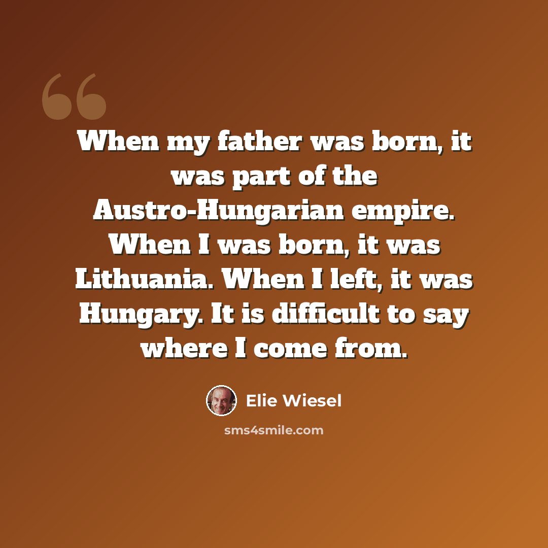 “When my father was born, it was part of the Austro-Hungarian empire. When I was born, it was Lithuania. When I left, it was Hungary. It is difficult to say where I come from.” quote by Elie Wiesel