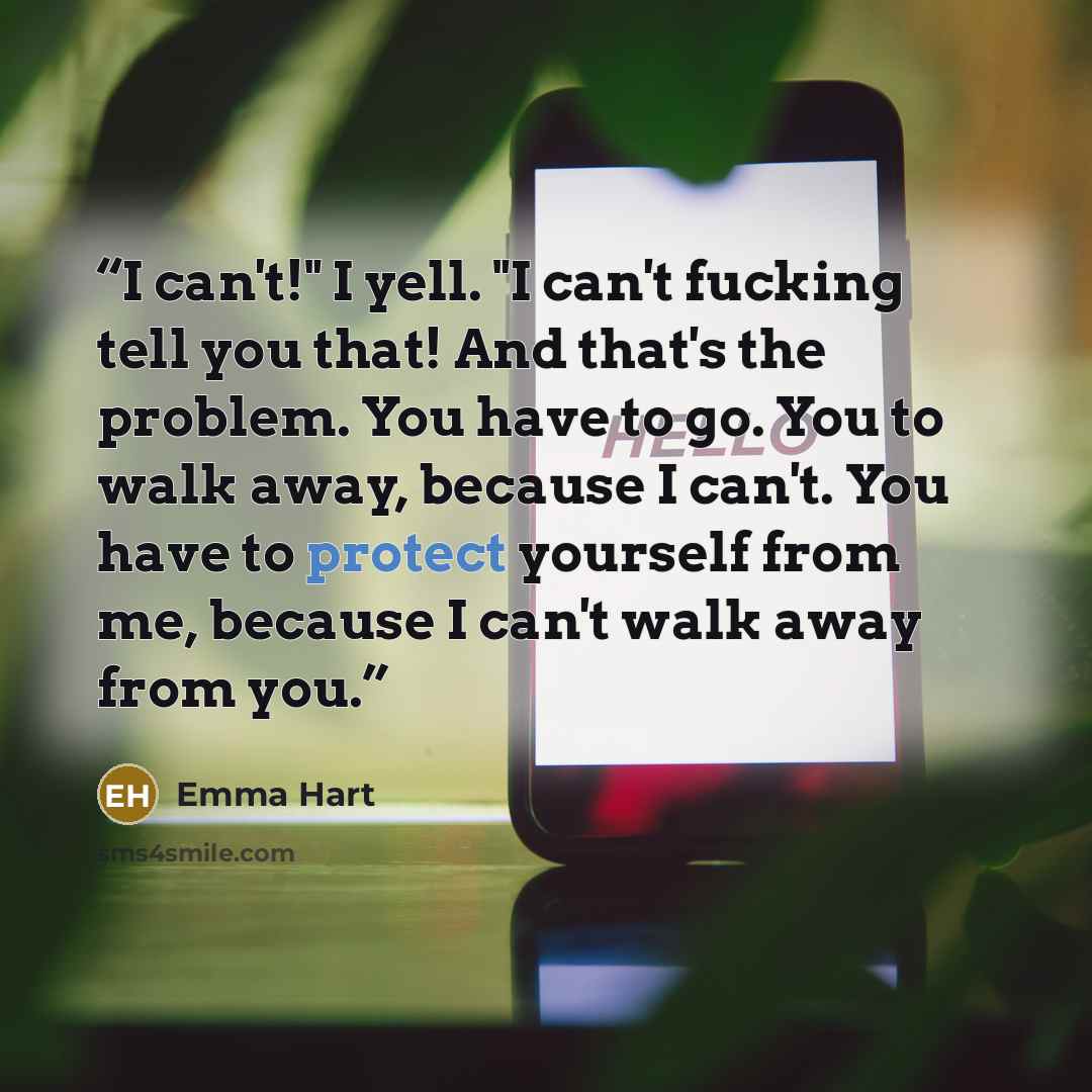 “I can't!" I yell. "I can't fucking tell you that! And that's the problem. You have to go. You to walk away, because I can't. You have to protect yourself from me, because I can't walk away from you.” quote by Emma Hart