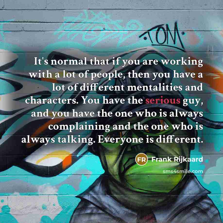 “It's normal that if you are working with a lot of people, then you have a lot of different mentalities and characters. You have the serious guy, and you have the one who is always complaining and the one who is always talking. Everyone is different.” quote by Frank Rijkaard