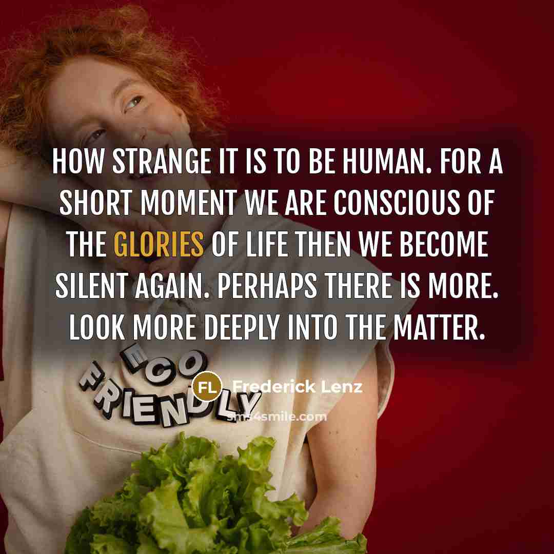 “How strange it is to be human. For a short moment we are conscious of the glories of life then we become silent again. Perhaps there is more. Look more deeply into the matter.” quote by Frederick Lenz