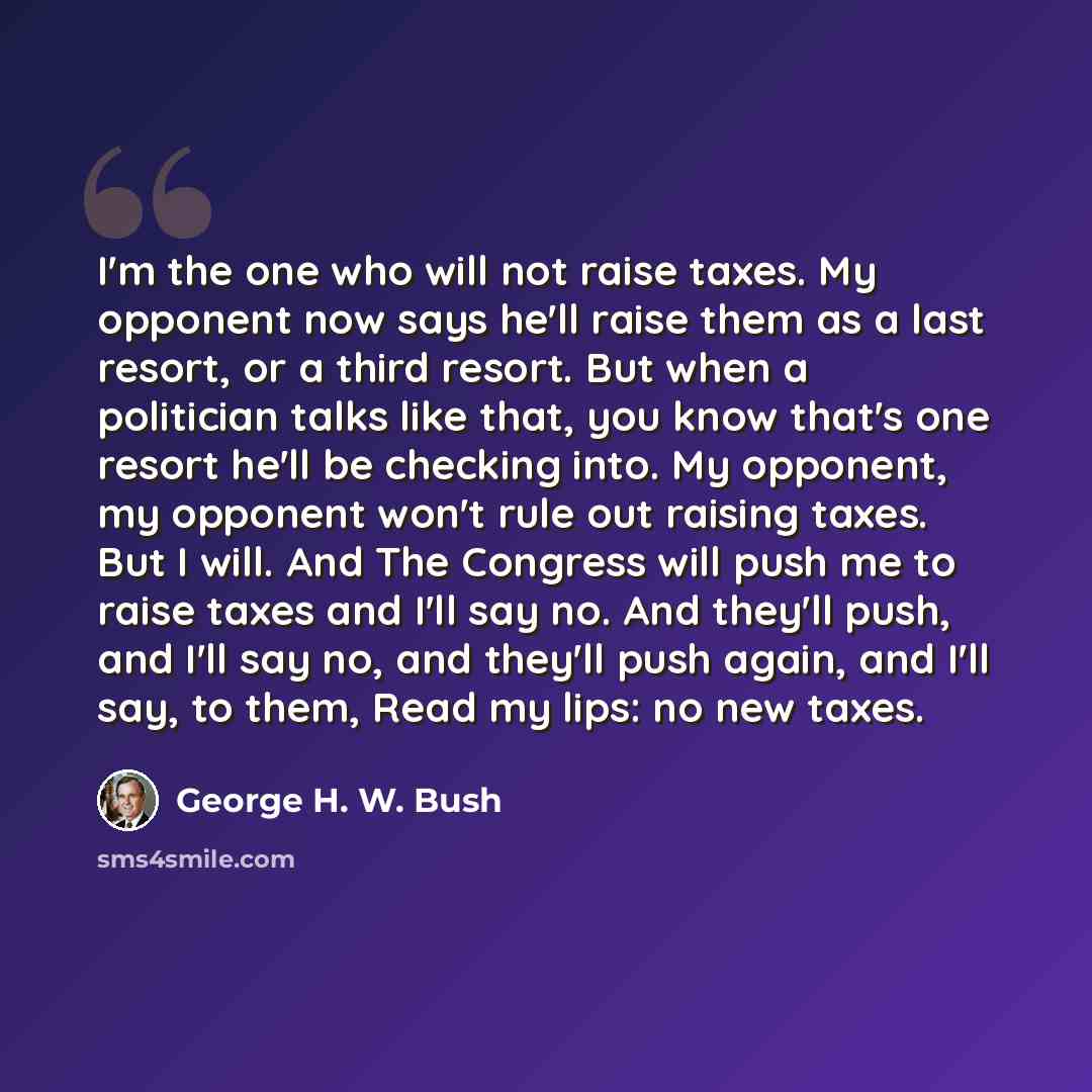 “I'm the one who will not raise taxes. My opponent now says he'll raise them as a last resort, or a third resort. But when a politician talks like that, you know that's one resort he'll be checking into. My opponent, my opponent won't rule out raising taxes. But I will. And The Congress will push…” quote by George H. W. Bush