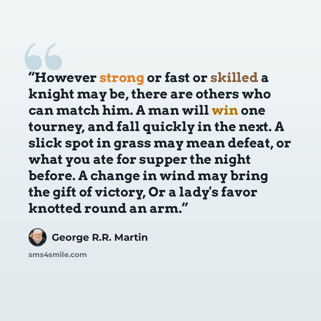 “However strong or fast or skilled a knight may be, there are others who can match him. A man will win one tourney, and fall quickly in the next. A slick spot in grass may mean defeat, or what you ate for supper the night before. A change in wind may bring the gift of victory, Or a lady's favor…” quote by George R.R. Martin