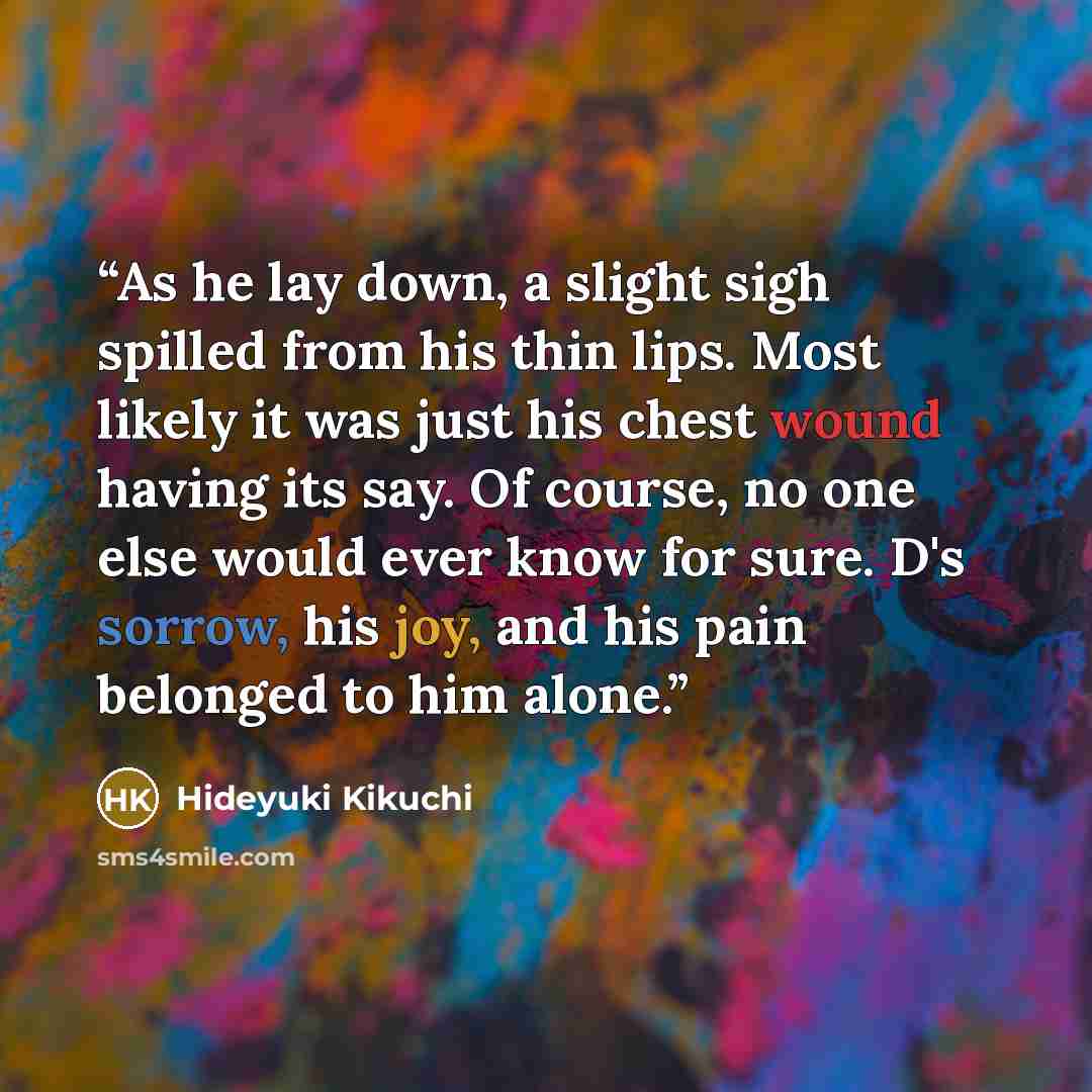 “As he lay down, a slight sigh spilled from his thin lips. Most likely it was just his chest wound having its say. Of course, no one else would ever know for sure. D's sorrow, his joy, and his pain belonged to him alone.” quote by Hideyuki Kikuchi