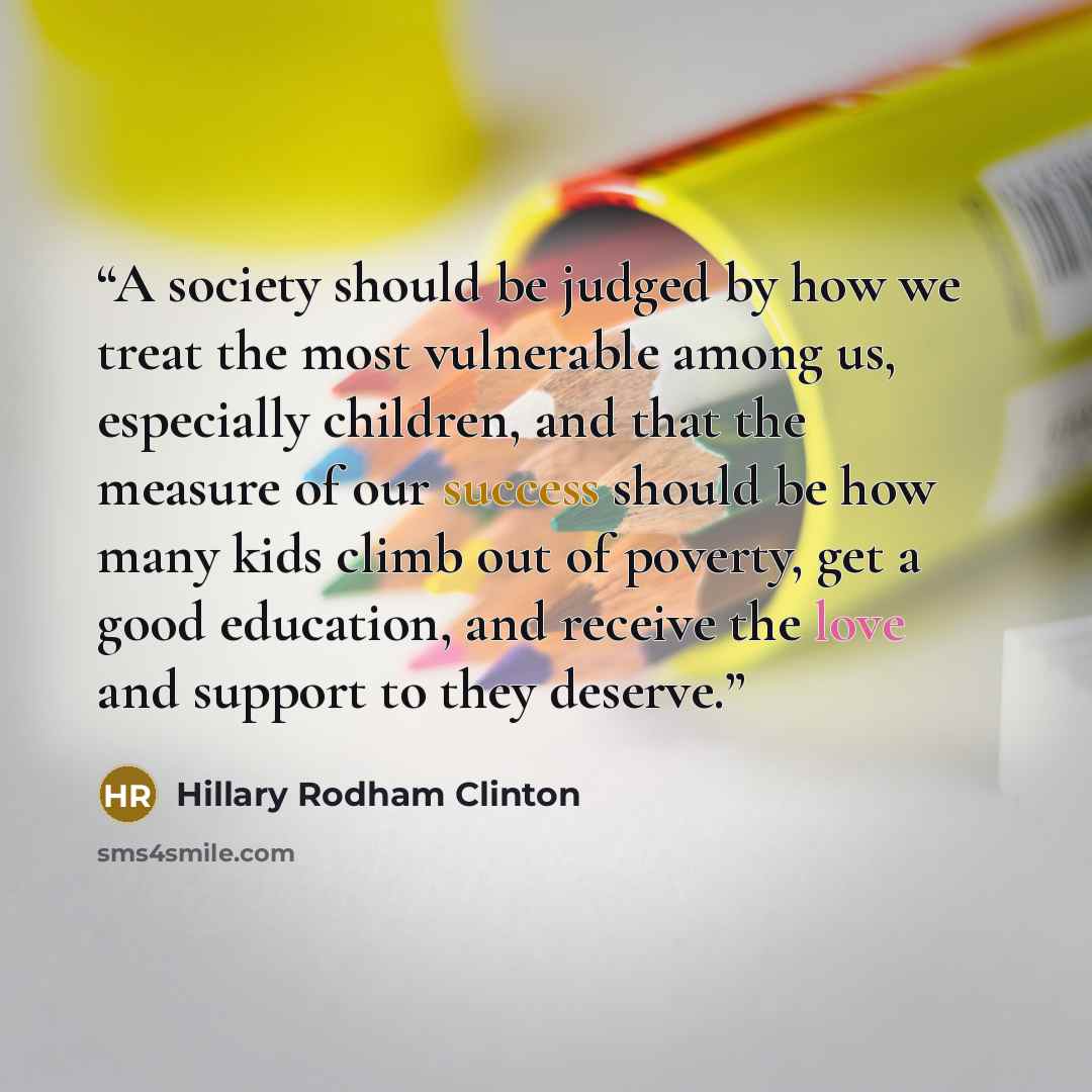 “A society should be judged by how we treat the most vulnerable among us, especially children, and that the measure of our success should be how many kids climb out of poverty, get a good education, and receive the love and support to they deserve.” quote by Hillary Rodham Clinton