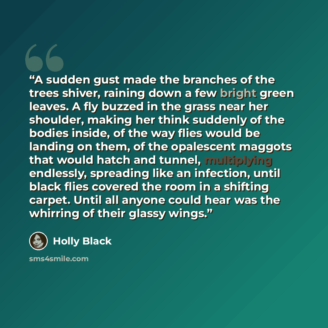 “A sudden gust made the branches of the trees shiver, raining down a few bright green leaves. A fly buzzed in the grass near her shoulder, making her think suddenly of the bodies inside, of the way flies would be landing on them, of the opalescent maggots that would hatch and tunnel, multiplying…” quote by Holly Black
