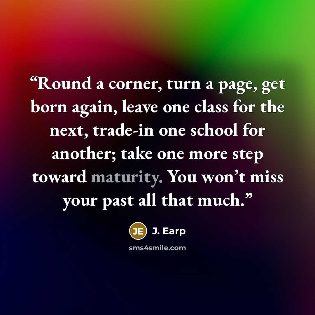 “Round a corner, turn a page, get born again, leave one class for the next, trade-in one school for another; take one more step toward maturity. You won’t miss your past all that much.” quote by J. Earp