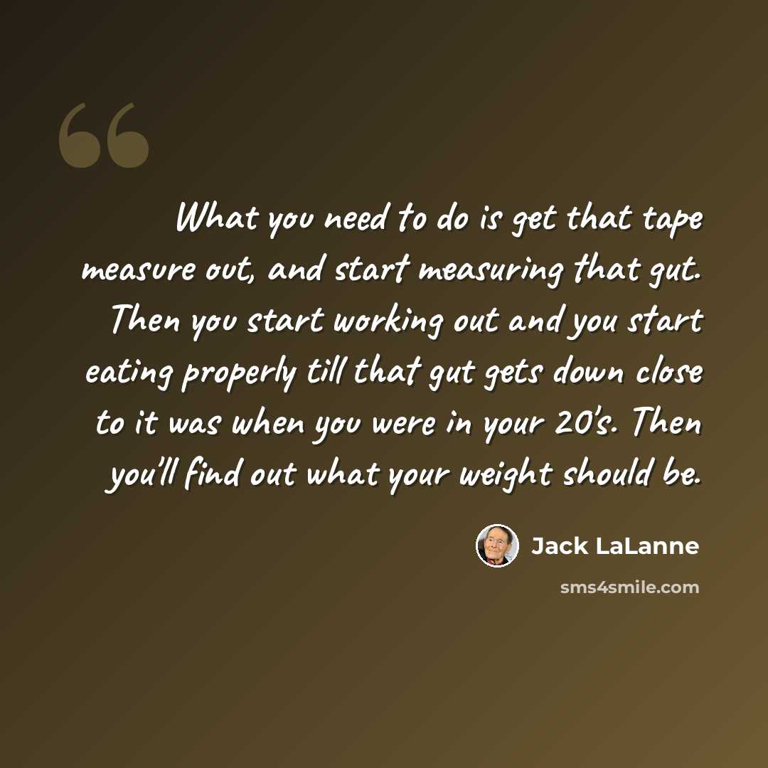 “What you need to do is get that tape measure out, and start measuring that gut. Then you start working out and you start eating properly till that gut gets down close to it was when you were in your 20's. Then you'll find out what your weight should be.” quote by Jack LaLanne