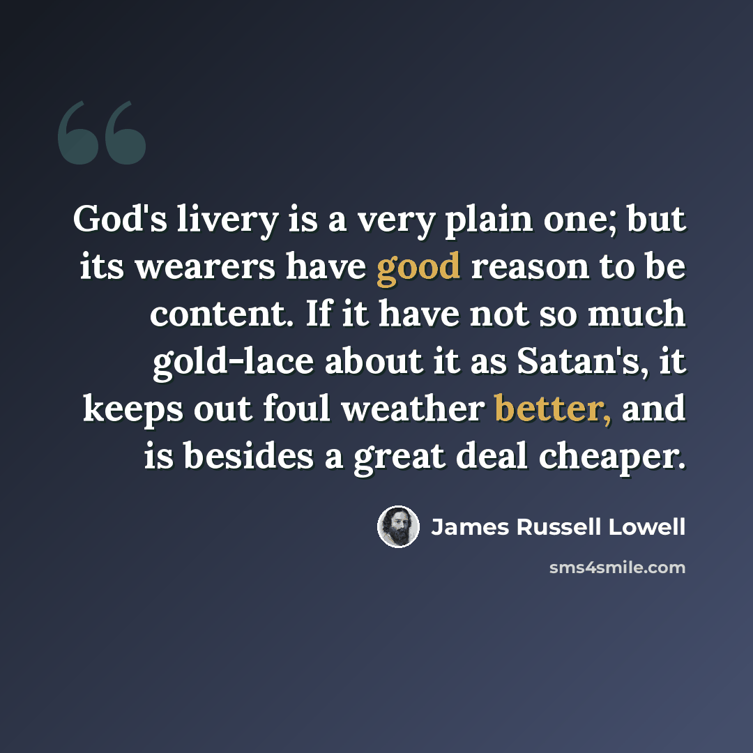 “God's livery is a very plain one; but its wearers have good reason to be content. If it have not so much gold-lace about it as Satan's, it keeps out foul weather better, and is besides a great deal cheaper.” quote by James Russell Lowell
