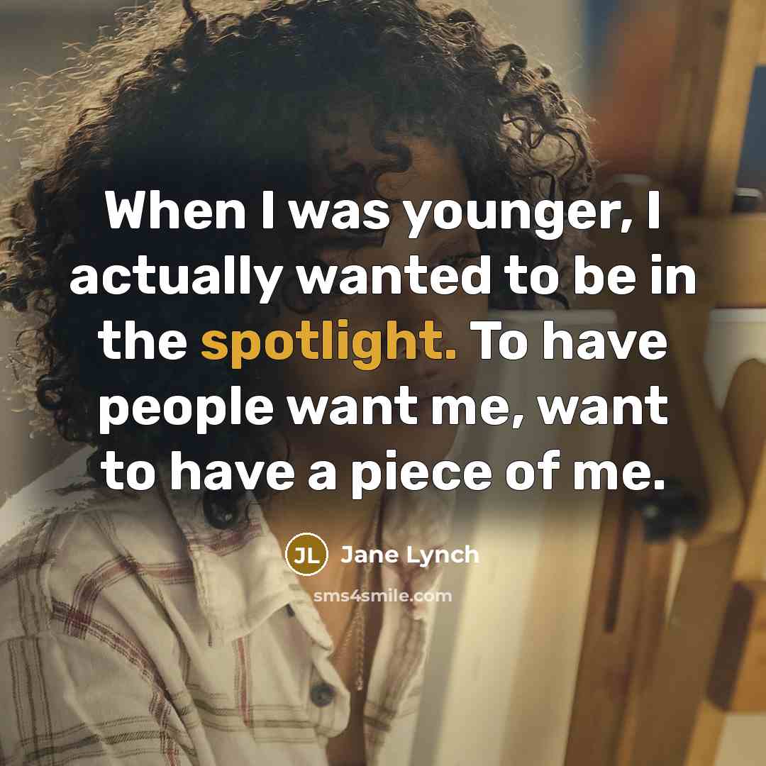“When I was younger, I actually wanted to be in the spotlight. To have people want me, want to have a piece of me.” quote by Jane Lynch