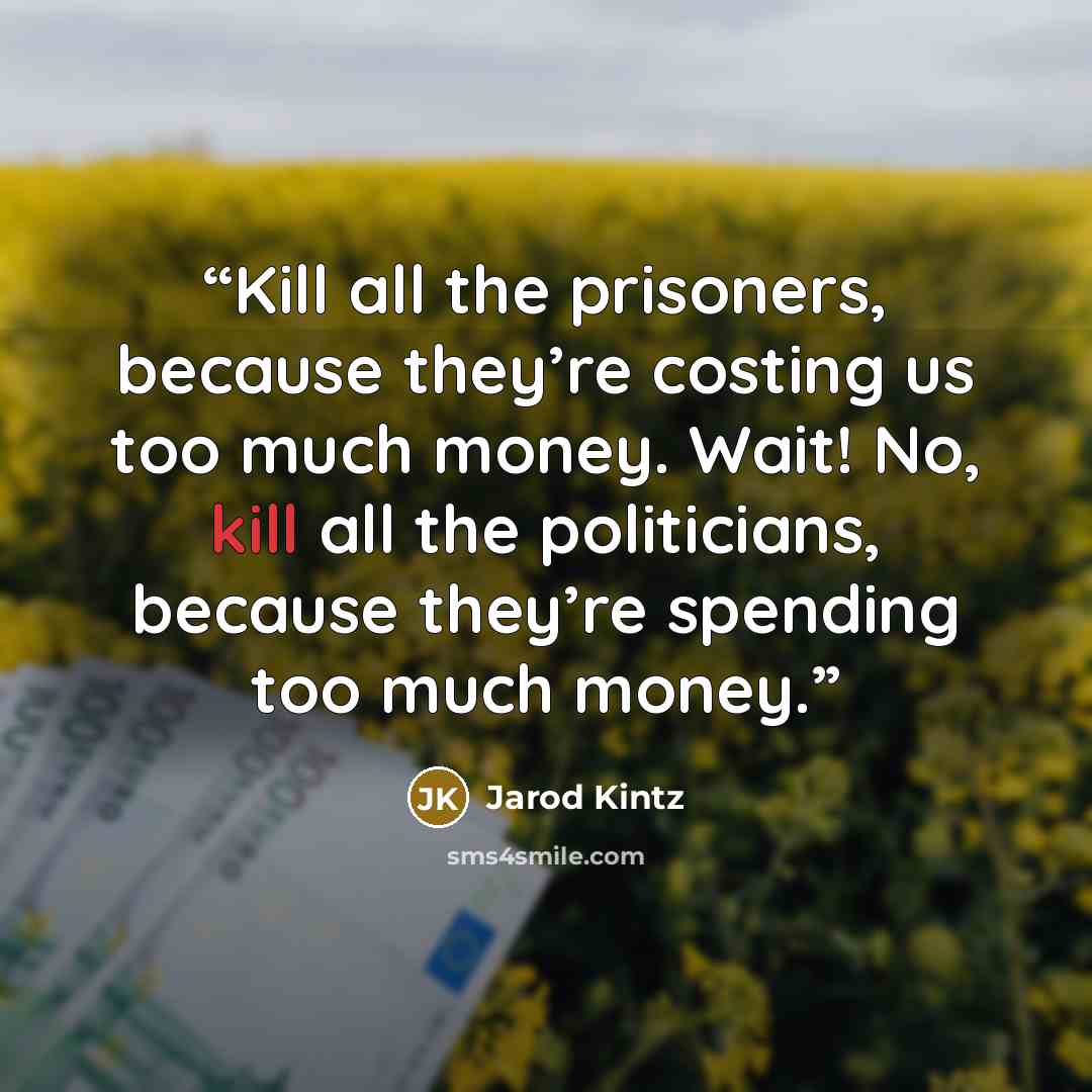 “Kill all the prisoners, because they’re costing us too much money. Wait! No, kill all the politicians, because they’re spending too much money.” quote by Jarod Kintz