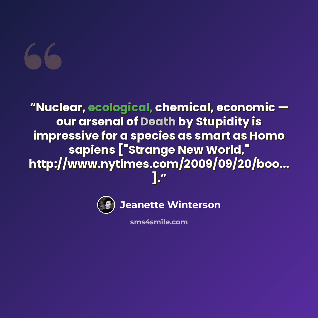 “Nuclear, ecological, chemical, economic — our arsenal of Death by Stupidity is impressive for a species as smart as Homo sapiens ["Strange New World," http://www.nytimes.com/2009/09/20/boo... ].” quote by Jeanette Winterson