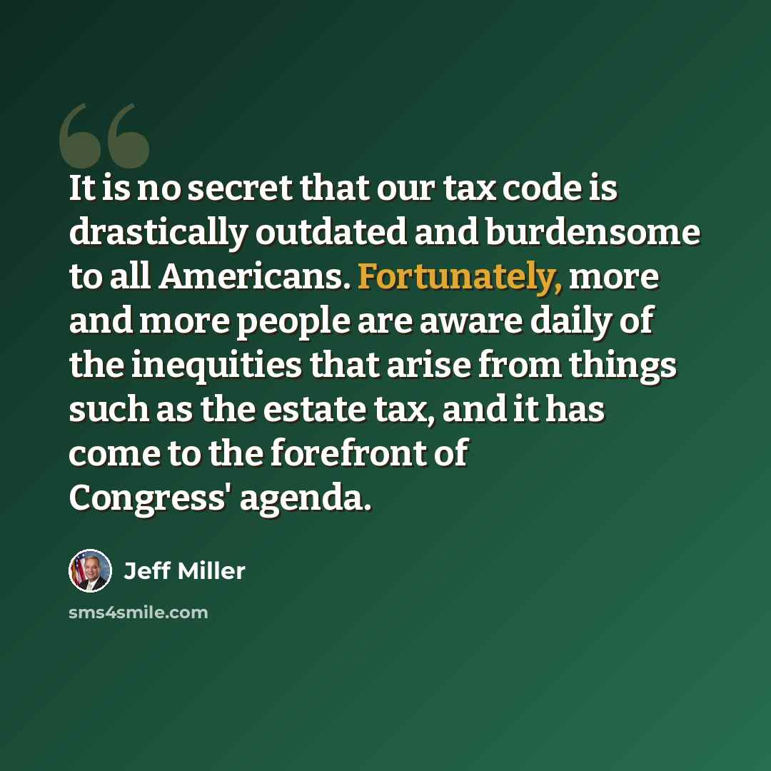 “It is no secret that our tax code is drastically outdated and burdensome to all Americans. Fortunately, more and more people are aware daily of the inequities that arise from things such as the estate tax, and it has come to the forefront of Congress' agenda.” quote by Jeff Miller