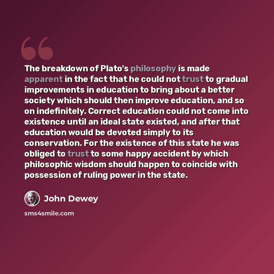 “The breakdown of Plato's philosophy is made apparent in the fact that he could not trust to gradual improvements in education to bring about a better society which should then improve education, and so on indefinitely. Correct education could not come into existence until an ideal state existed…” quote by John Dewey