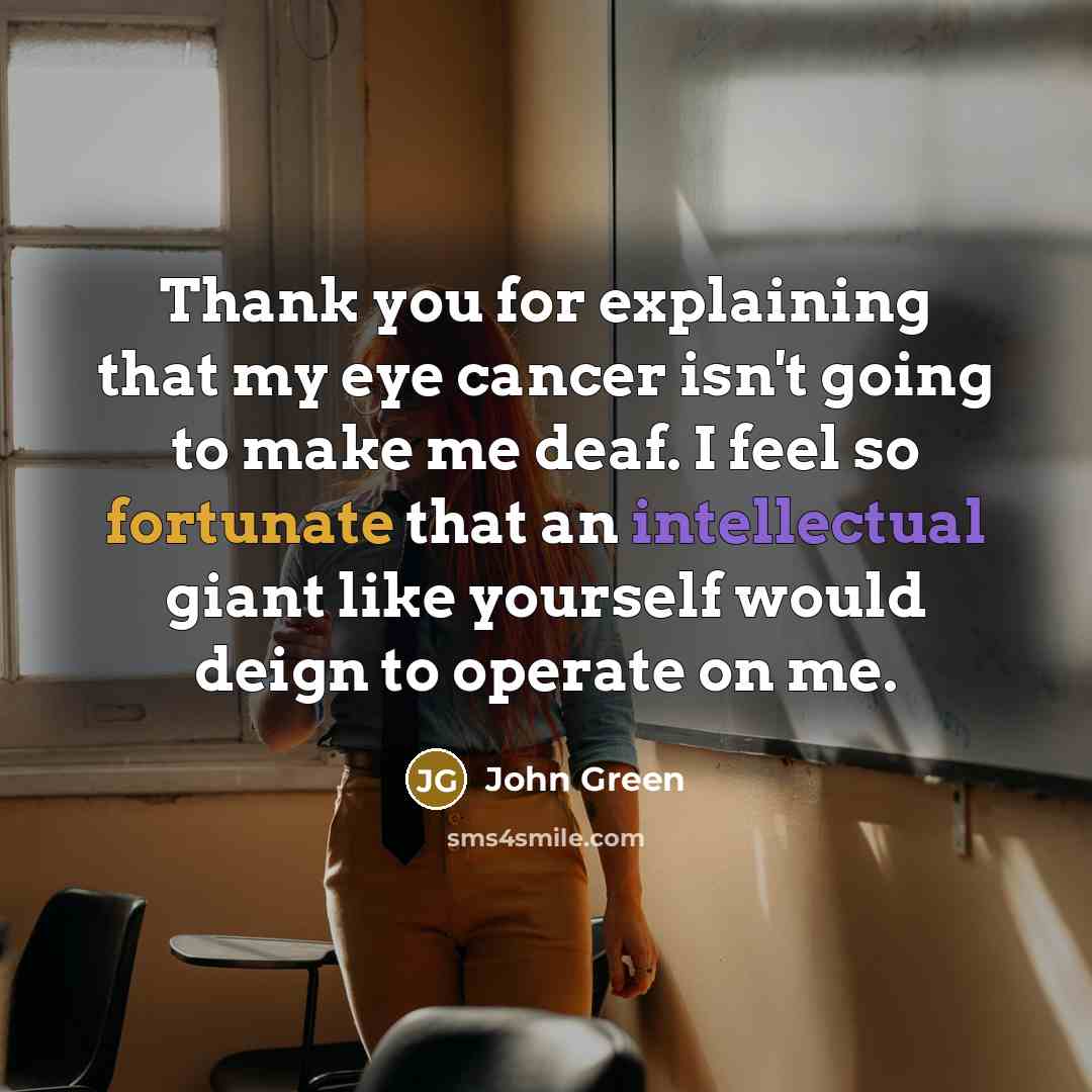 “Thank you for explaining that my eye cancer isn't going to make me deaf. I feel so fortunate that an intellectual giant like yourself would deign to operate on me.” quote by John Green