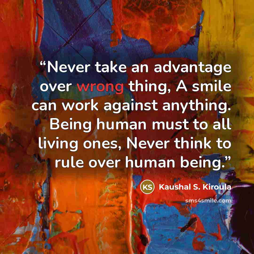 “Never take an advantage over wrong thing, A smile can work against anything. Being human must to all living ones, Never think to rule over human being.” quote by Kaushal S. Kiroula