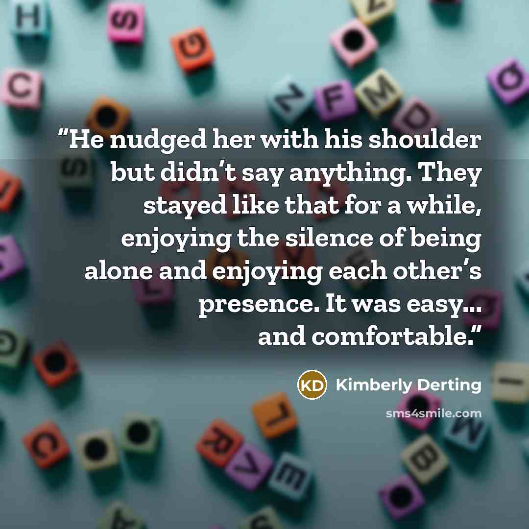 “He nudged her with his shoulder but didn’t say anything. They stayed like that for a while, enjoying the silence of being alone and enjoying each other’s presence. It was easy... and comfortable.” quote by Kimberly Derting