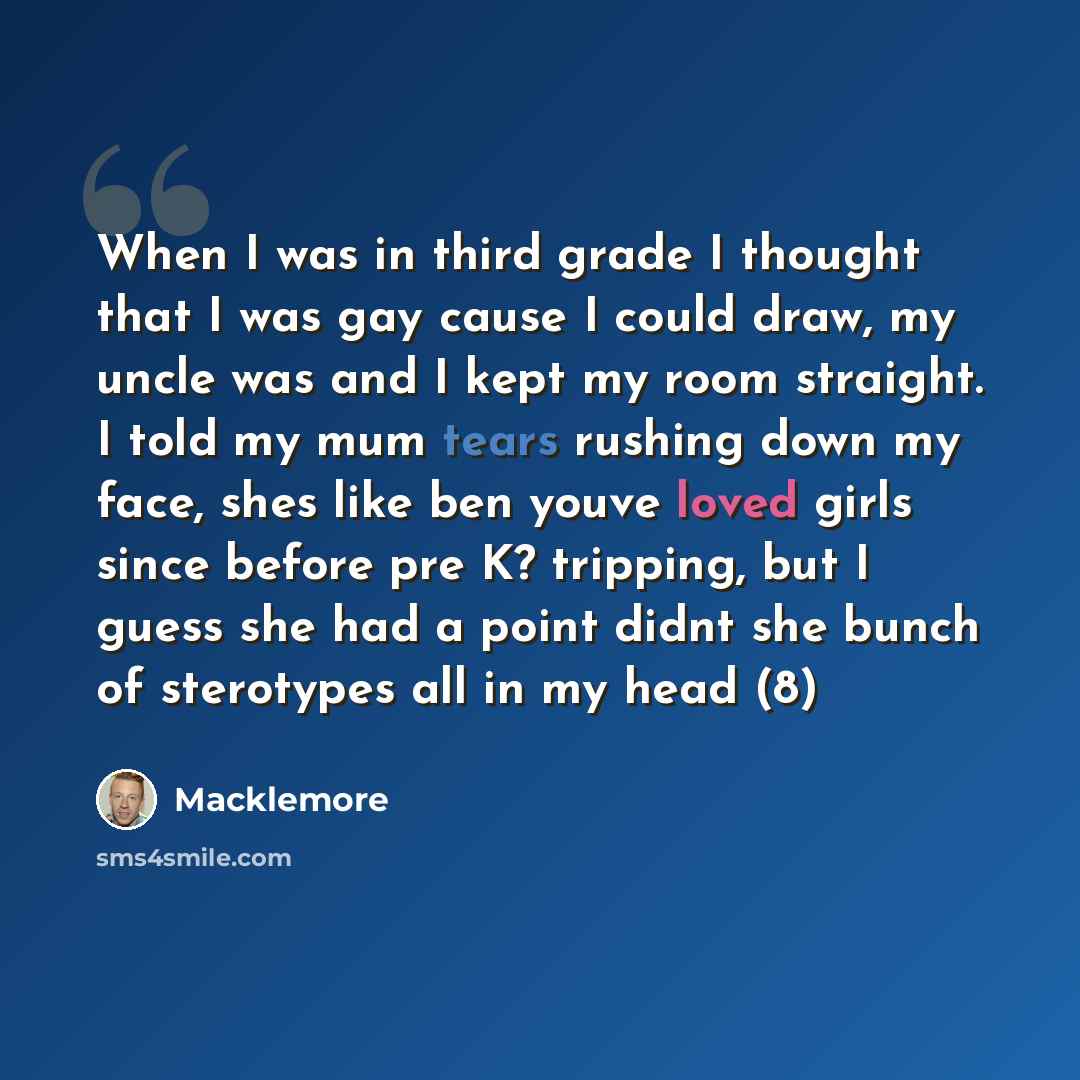 “When I was in third grade I thought that I was gay cause I could draw, my uncle was and I kept my room straight. I told my mum tears rushing down my face, shes like ben youve loved girls since before pre K? tripping, but I guess she had a point didnt she bunch of sterotypes all in my head (8)” quote by Macklemore