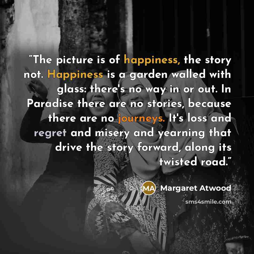 “The picture is of happiness, the story not. Happiness is a garden walled with glass: there's no way in or out. In Paradise there are no stories, because there are no journeys. It's loss and regret and misery and yearning that drive the story forward, along its twisted road.” quote by Margaret Atwood