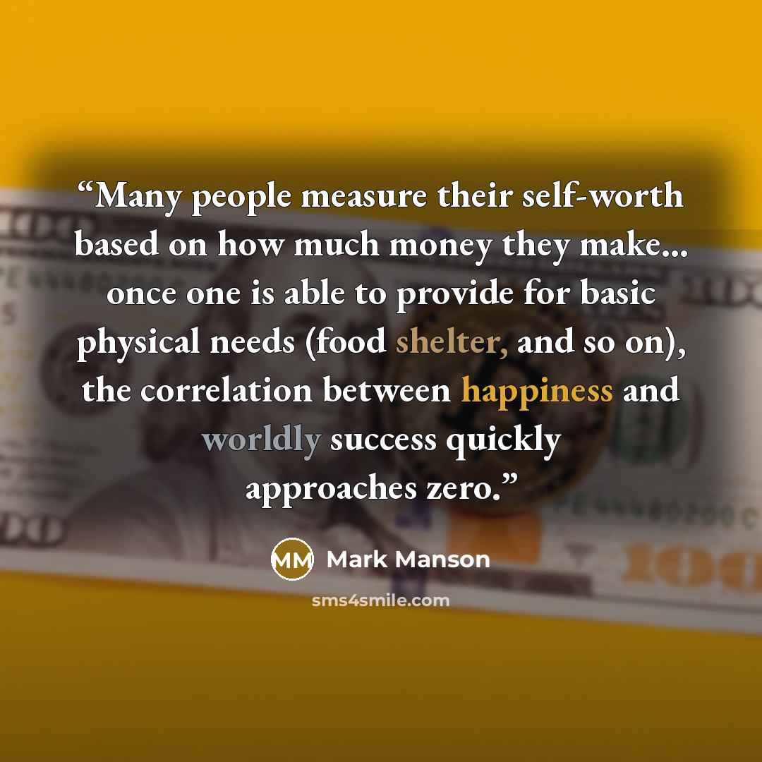 “Many people measure their self-worth based on how much money they make... once one is able to provide for basic physical needs (food shelter, and so on), the correlation between happiness and worldly success quickly approaches zero.” quote by Mark Manson