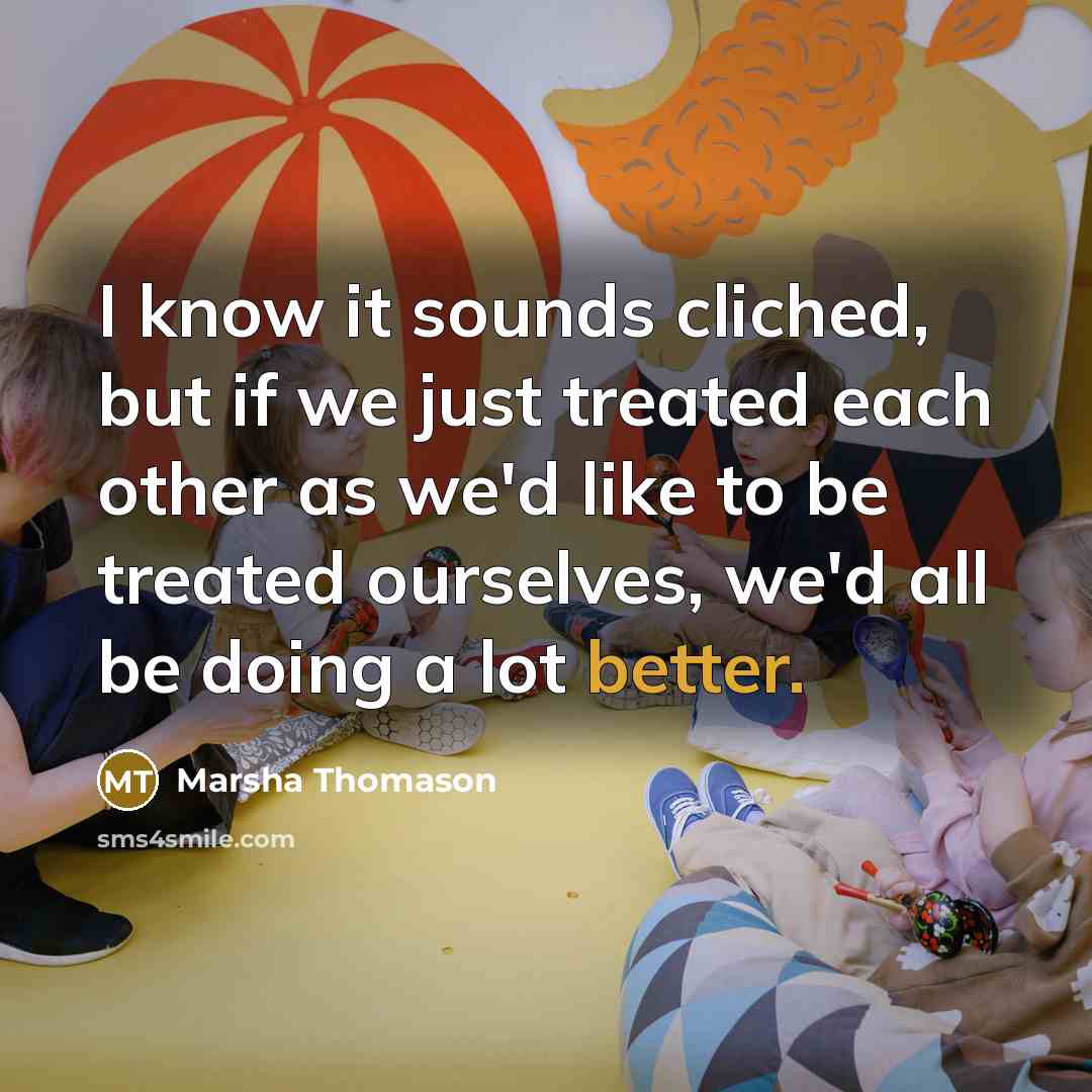 “I know it sounds cliched, but if we just treated each other as we'd like to be treated ourselves, we'd all be doing a lot better.” quote by Marsha Thomason