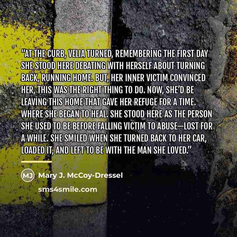 “At the curb, Velia turned, remembering the first day she stood here debating with herself about turning back, running home. But, her inner victim convinced her, this was the right thing to do. Now, she’d be leaving this home that gave her refuge for a time. Where she began to heal. She stood here…” quote by Mary J. McCoy-Dressel