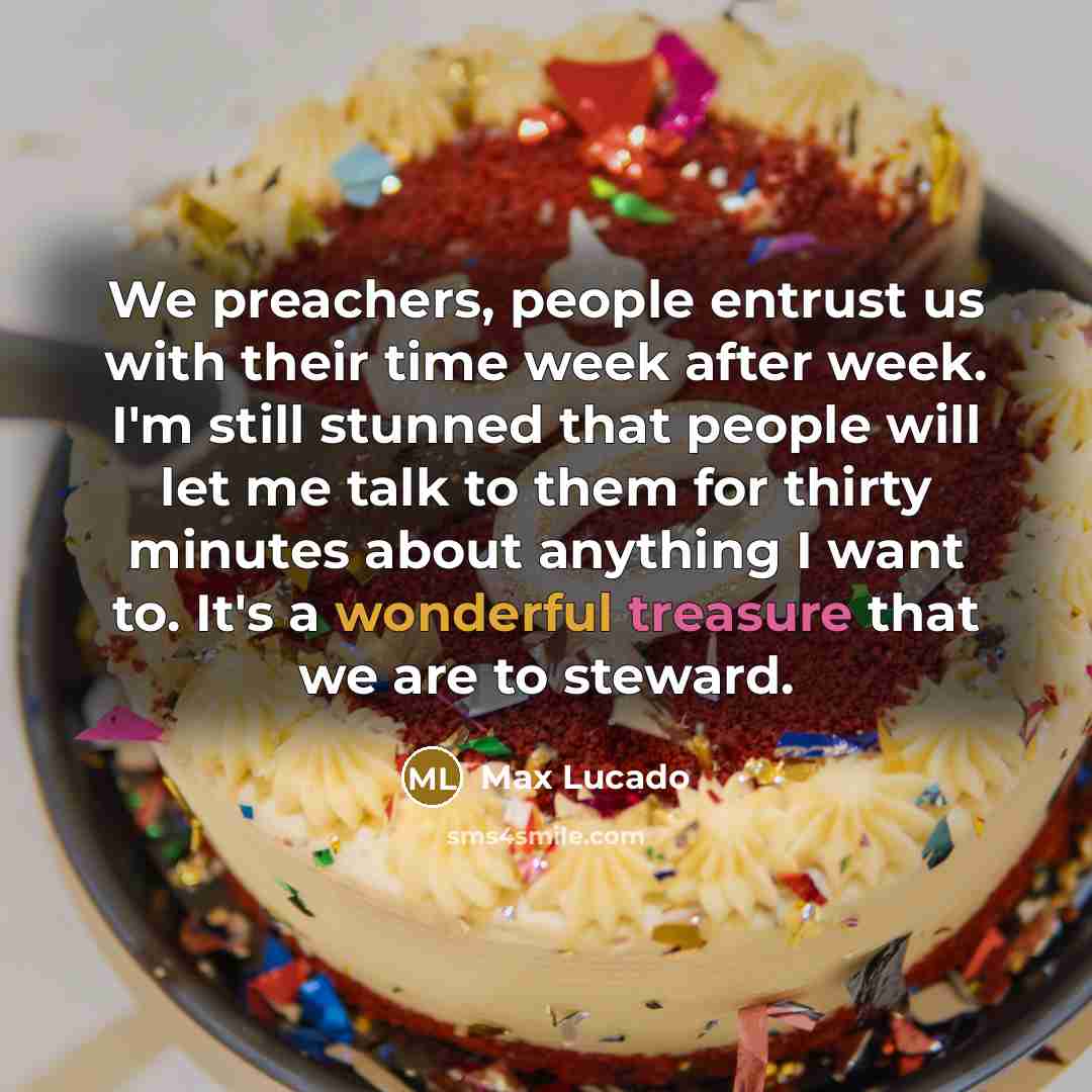 “We preachers, people entrust us with their time week after week. I'm still stunned that people will let me talk to them for thirty minutes about anything I want to. It's a wonderful treasure that we are to steward.” quote by Max Lucado