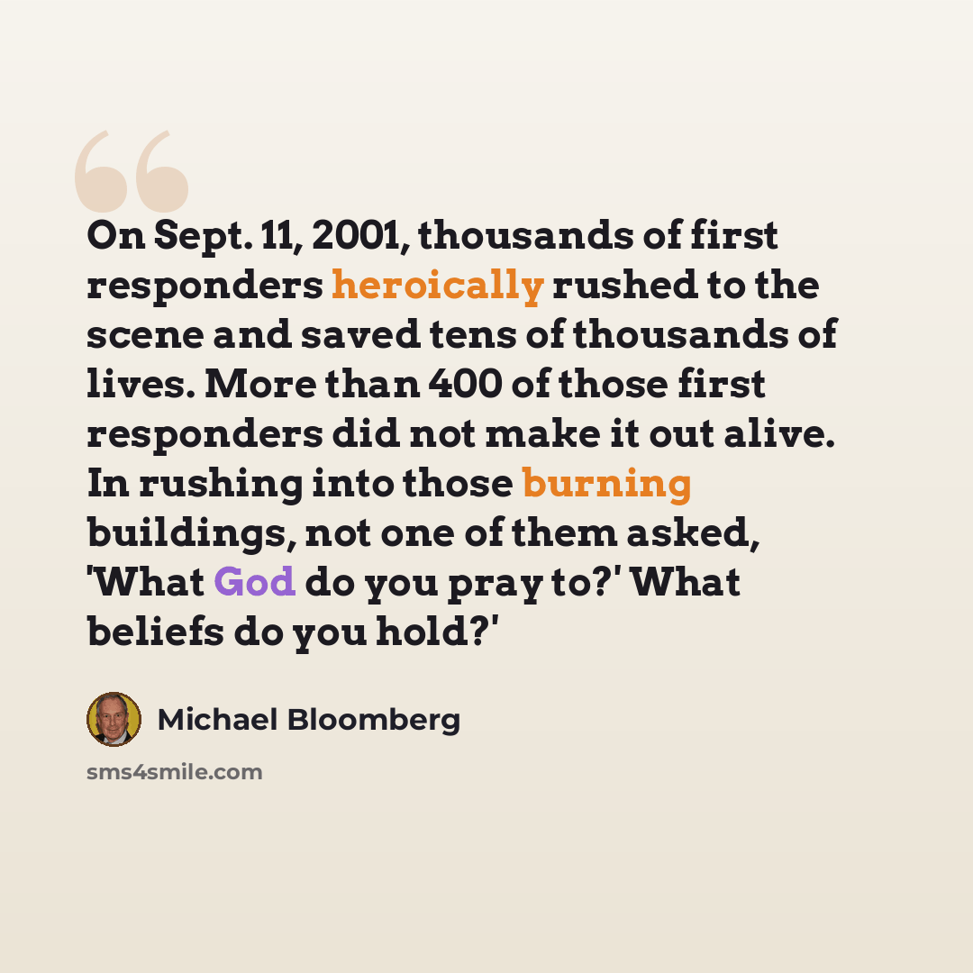 “On Sept. 11, 2001, thousands of first responders heroically rushed to the scene and saved tens of thousands of lives. More than 400 of those first responders did not make it out alive. In rushing into those burning buildings, not one of them asked, 'What God do you pray to?' What beliefs do you…” quote by Michael Bloomberg