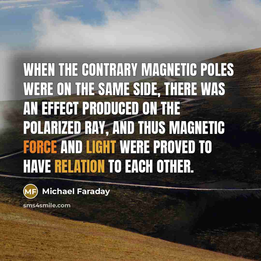 “When the contrary magnetic poles were on the same side, there was an effect produced on the polarized ray, and thus magnetic force and light were proved to have relation to each other.” quote by Michael Faraday